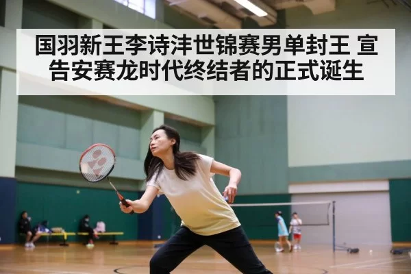 国羽新王李诗沣世锦赛男单封王 宣告安赛龙时代终结者的正式诞生
