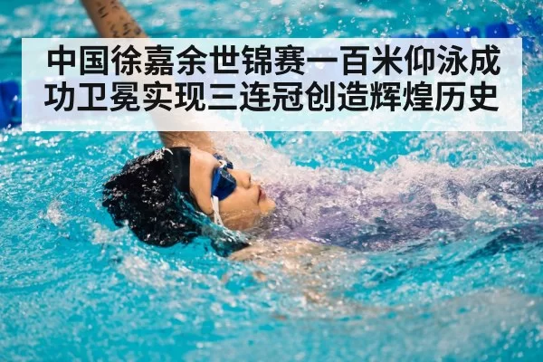 中国徐嘉余世锦赛一百米仰泳成功卫冕实现三连冠创造辉煌历史