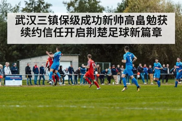 武汉三镇保级成功新帅高畠勉获续约信任开启荆楚足球新篇章