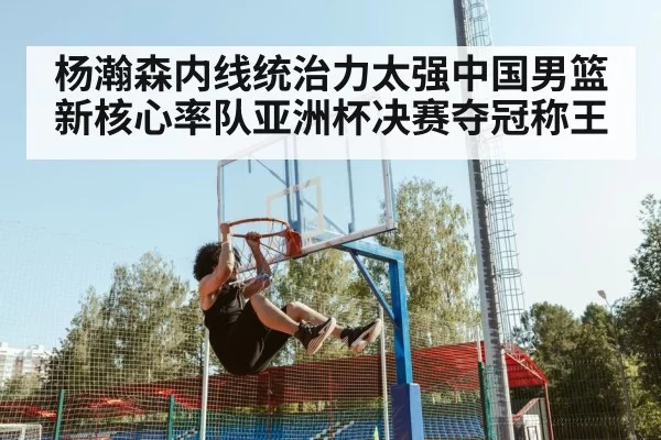 杨瀚森内线统治力太强中国男篮新核心率队亚洲杯决赛夺冠称王