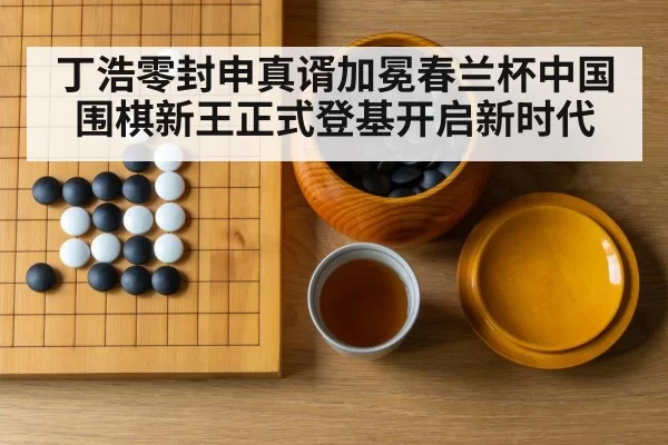丁浩零封申真谞加冕春兰杯中国围棋新王正式登基开启新时代
